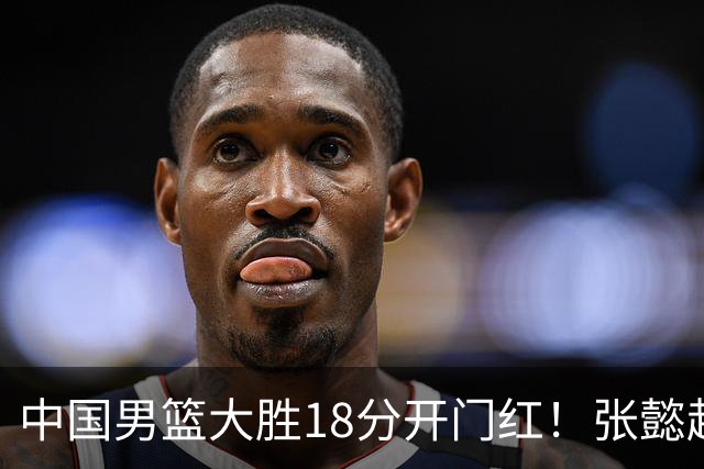 中国男篮大胜18分开门红！张懿赵杰23分3板6助2断，被誉为4字外援