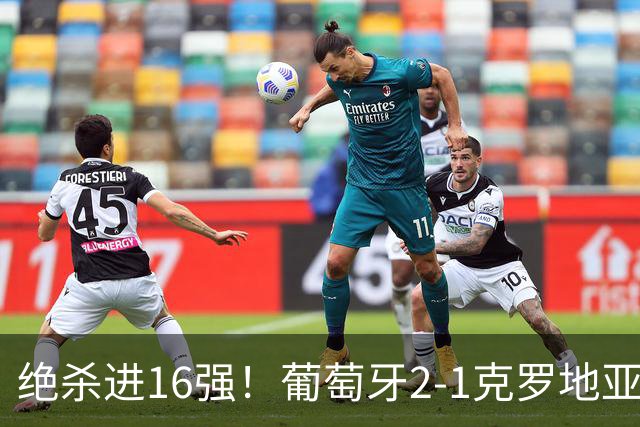 绝杀进16强！葡萄牙2-1克罗地亚 C罗淘汰赛首球G·拉莫斯补时绝杀